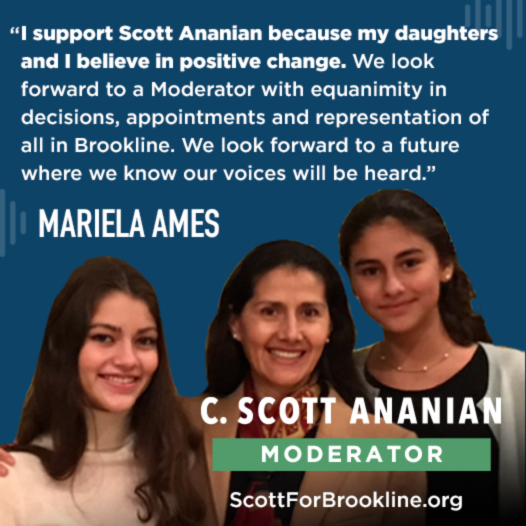 I support Scott Ananian because my daughters and I believe in positive change. We look forward to a Moderator with equanimity in decisions, appointments and representation of all in Brookline. We look forward to a future where we know our voices will be heard.
