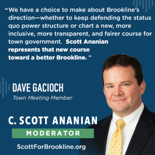 We have a choice to make about Brookline’s direction—whether to keep defending the status quo power structure or chart a new, more inclusive, more transparent, and fairer course for town government. Scott Ananian represents that new course toward a better Brookline. Please join me in voting for Scott for Brookline Moderator on May 4th