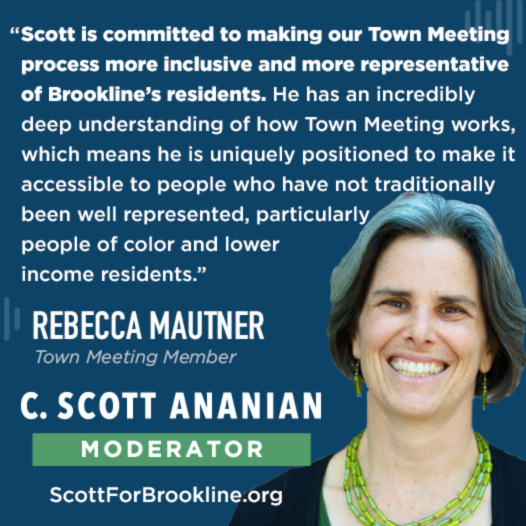 Scott is committed to making our Town Meeting process more inclusive and more representative of Brookline’s residents. He has an incredibly deep understanding of how Town Meeting works, which means he is uniquely positioned to make it accessible to people who have not traditionally been well represented, particularly people of color and lower income residents.