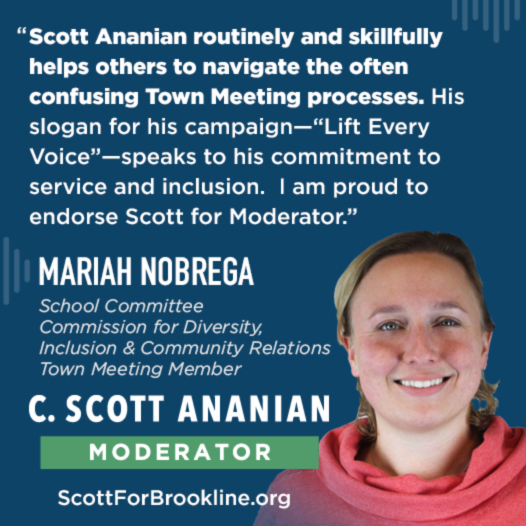 Scott Ananian routinely and skillfully helps others to navigate the often confusing Town Meeting processes. His slogan for his campaign--'Lift Every Voice'--speaks to his commitment to service and inclusion. I am proud to endorse Scott for Moderator.
